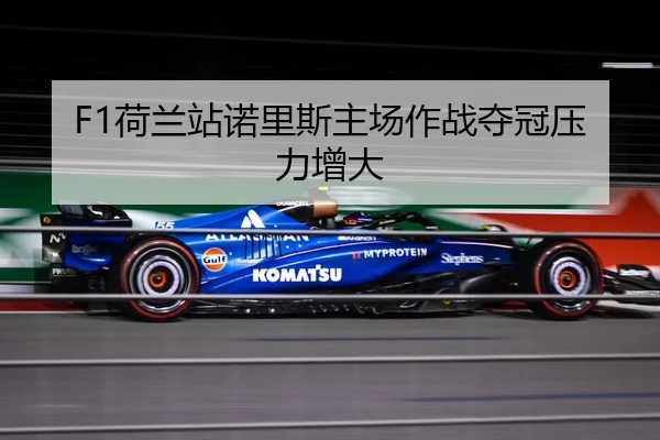 F1荷兰站诺里斯主场作战夺冠压力增大