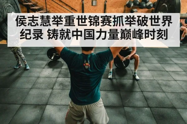 侯志慧举重世锦赛抓举破世界纪录 铸就中国力量巅峰时刻