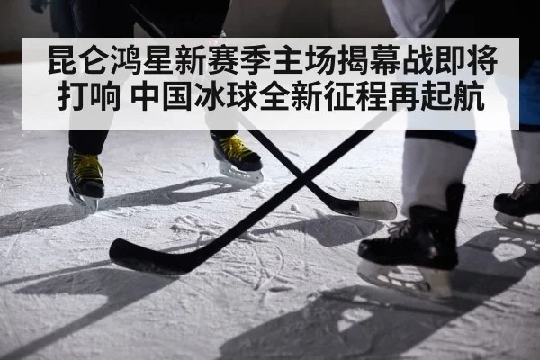 昆仑鸿星新赛季主场揭幕战即将打响 中国冰球全新征程再起航