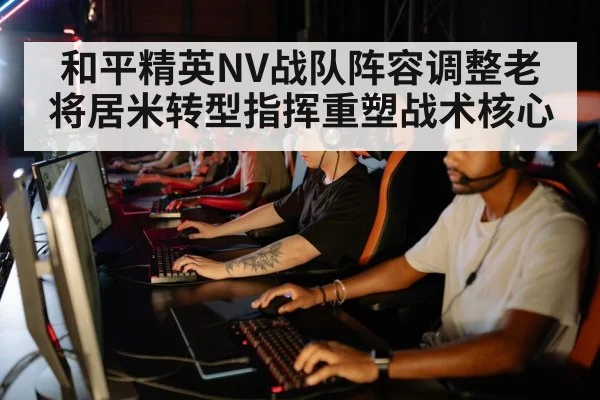 和平精英NV战队阵容调整老将居米转型指挥重塑战术核心