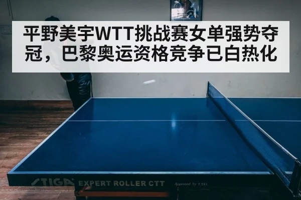 平野美宇WTT挑战赛女单强势夺冠，巴黎奥运资格竞争已白热化